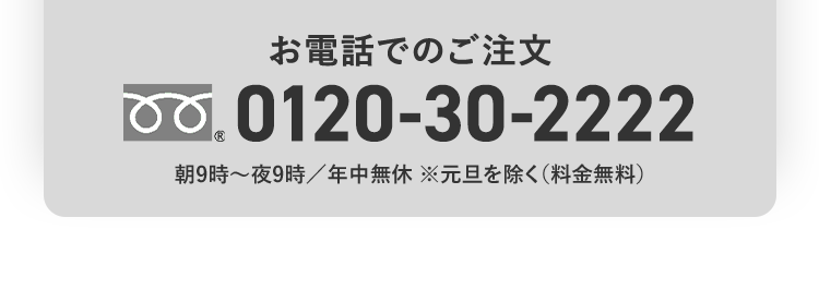 お電話でのご注文 0120-30-2222 朝9時〜夜9時/年中無休 ※元日を除く(料金無料)