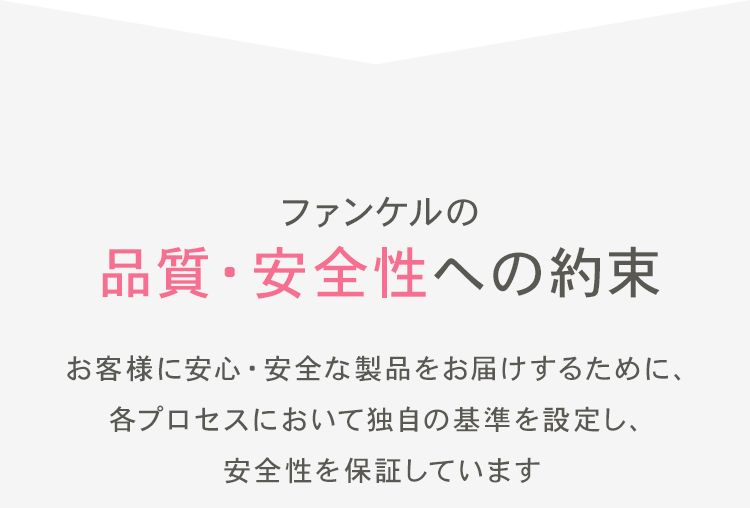 ファンケルの品質・安全性への約束 お客様に安心・安全な製品をお届けするために、各プロセスにおいて独自の基準を設定し、安全性を保証しています