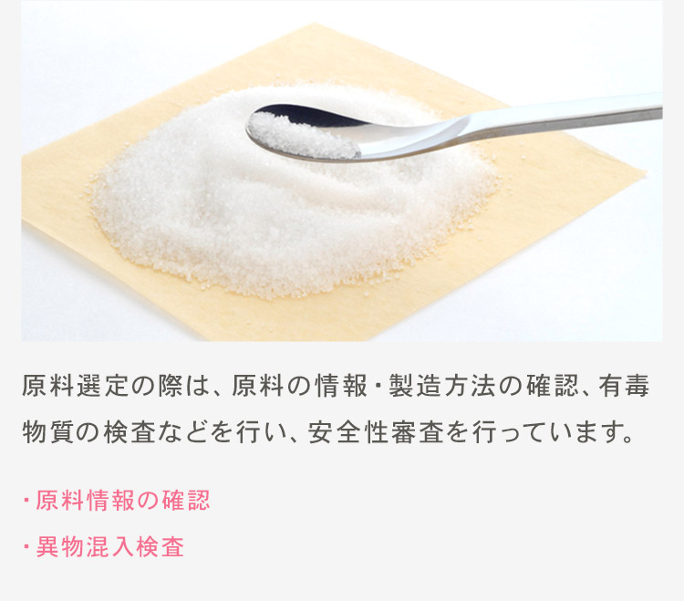 原料選定の際は、原料の情報・製造方法の確認、有毒物質の検査などを行い、安全性審査を行っています。 ・原料情報の確認 ・異物混入検査