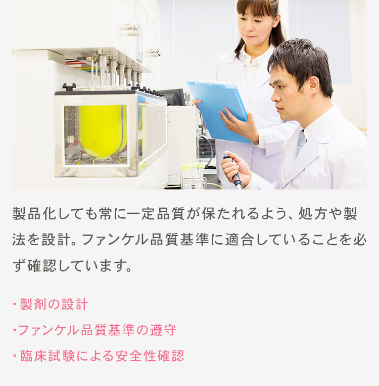 製品化しても常に一定品質が保たれるよう、処方や製法を設計。ファンケル品質基準に適合していることを必ず確認しています。 ・製剤の設計 ・ファンケル品質基準の遵守 ・臨床試験による安全性確認