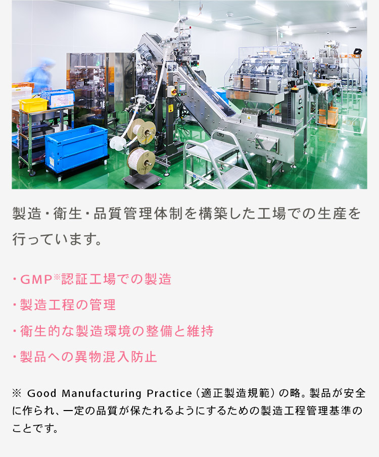 製造・衛生・品質管理体制を構築した工場での生産を行っています。 ・GMP※認証工場での製造 ・製造工程の管理 ・衛生的な製造環境の整備と維持 ・製品への異物混入防止 ※ Good Manufacturing Practice（適正製造規範）の略。製品が安全に作られ、一定の品質が保たれるようにするための製造工程管理基準のことです。