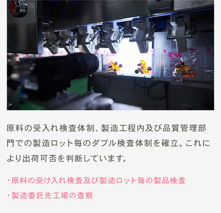 原料の受入れ検査体制、製造工程内及び品質管理部門での製造ロット毎のダブル検査体制を確立。これにより出荷可否を判断しています。 ・原料の受け入れ検査及び製造ロット毎の製品検査・製造委託先工場の査察