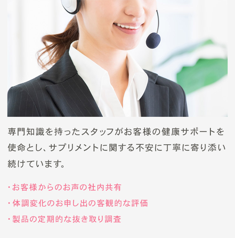 販売後も異変を見逃さないサポート体制 専門知識を持ったスタッフがお客様の健康サポートを使命とし、サプリメントに関する不安に丁寧に寄り添い続けています。 ・お客様からのお声の社内共有 ・体調変化のお申し出の客観的な評価 ・製品の定期的な抜き取り調査