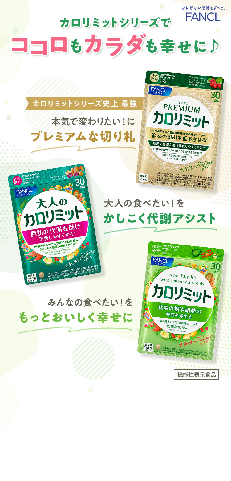 FANCL カロリミットシリーズでココロもカラダも幸せに♪ カロリミットシリーズ史上 最強 本気で変わりたい！にプレミアムな切り札 プレミアムカロリミット 大人の食べたい！をかしこく代謝アシスト 大人のカロリミット みんなの食べたい！をもっとおいしく幸せに カロリミット 機能性表示食品 ※1 2016〜2022年売上金額（カロリミット・大人のカロリミット・その他合計）出典：「H・Bフーズマーケティング便覧2018〜2024機能志向食品編」<抑制系／燃焼系ダイエット市場内サプリメント企業ランキング（株）富士経済>