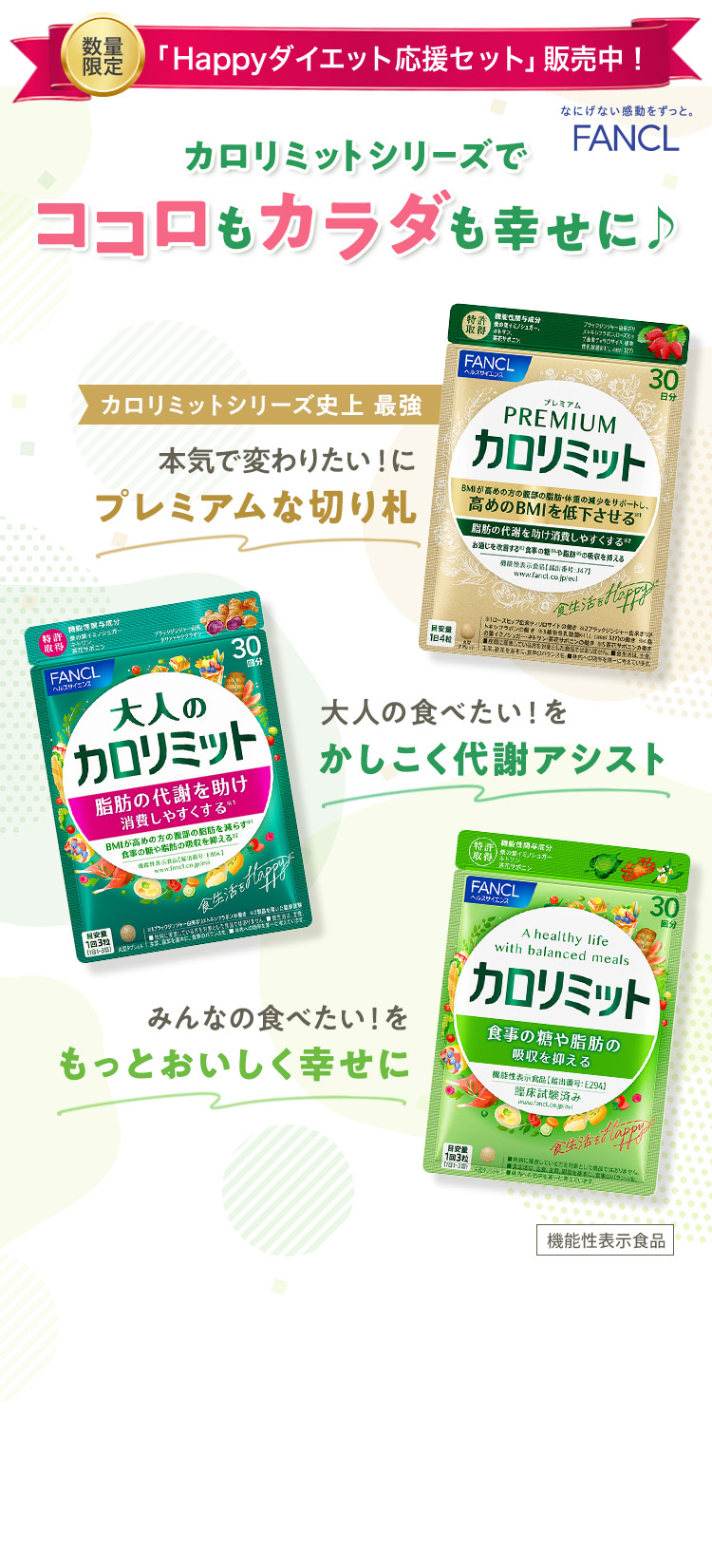 FANCL カロリミットシリーズでココロもカラダも幸せに♪ カロリミットシリーズ史上 最強 本気で変わりたい！にプレミアムな切り札 プレミアムカロリミット 大人の食べたい！をかしこく代謝アシスト 大人のカロリミット みんなの食べたい！をもっとおいしく幸せに カロリミット 機能性表示食品 ※1 2016〜2022年売上金額（カロリミット・大人のカロリミット・その他合計）出典：「H・Bフーズマーケティング便覧2018〜2024機能志向食品編」<抑制系／燃焼系ダイエット市場内サプリメント企業ランキング（株）富士経済>