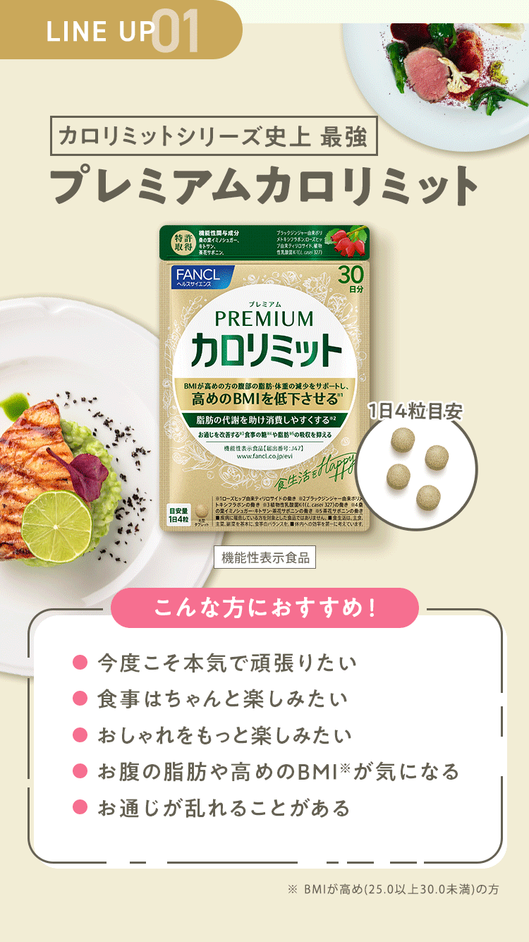 LINE UP 01 カロリミットシリーズ史上 最強 【プレミアムカロリミット】 [機能性表示食品] こんな方におすすめ！・今度こそ本気で頑張りたい ・食事はちゃんと楽しみたい ・おしゃれをもっと楽しみたい ・お腹の脂肪や高めのBMI※が気になる ・お通じが乱れることがある ※ BMIが高め(25.0以上30.0未満)の方