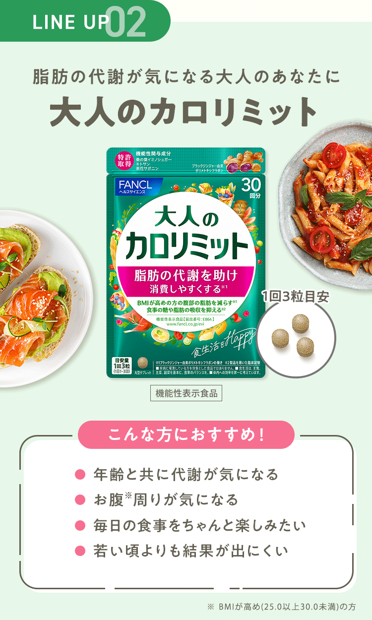 LINE UP 02 脂肪の代謝が気になる大人のあなたに 【大人のカロリミット】 [機能性表示食品] こんな方におすすめ！・年齢と共に代謝が気になる ・お腹※周りが気になる ・毎日の食事をちゃんと楽しみたい ・若い頃よりも結果が出にくい ※ BMIが高め(25.0以上30.0未満)の方