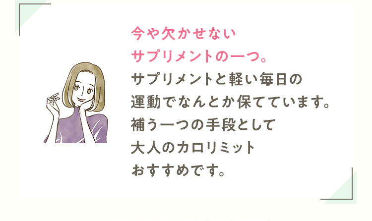 今や欠かせないサプリメントの一つ。サプリメントと軽い毎日の運動でなんとか保てています。補う一つの手段として大人のカロリミットおすすめです。