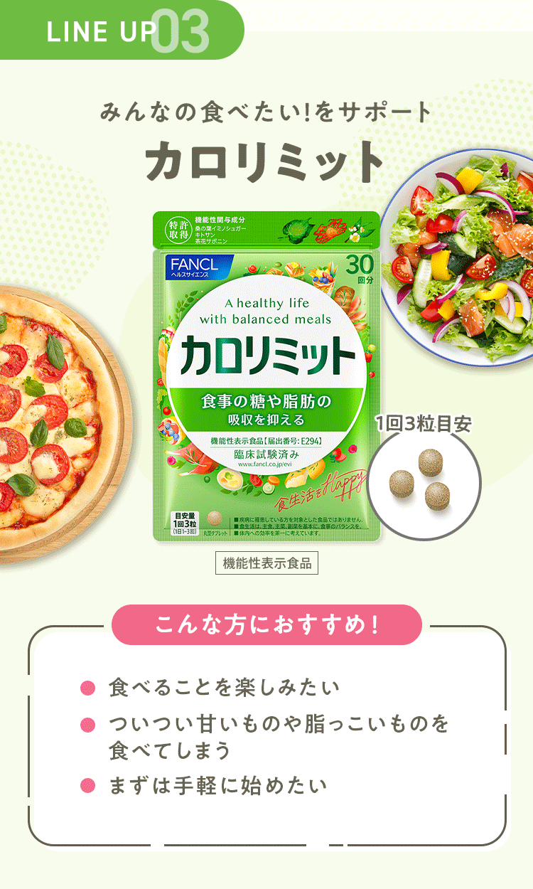 LINE UP 03 みんなの食べたい！をサポート 【カロリミット】 [機能性表示食品] こんな方におすすめ！ ・食べることを楽しみたい ・ついつい甘いものや脂っこいものを食べてしまう ・まずは手軽に始めたい