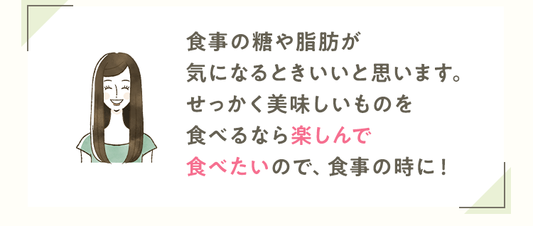 食事の糖や脂肪が気になるときいいと思います。せっかく美味しいものを食べるなら楽しんで食べたいので、食事の時に！
