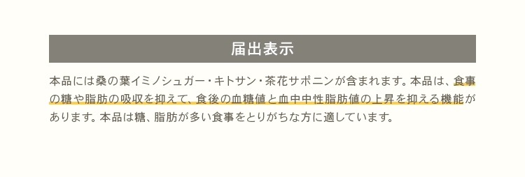 [届出表示] 本品には桑の葉イミノシュガー・キトサン・茶花サポニンが含まれます。本品は、食事の糖や脂肪の吸収を抑えて、食後の血糖値と血中中性脂肪値の上昇を抑える機能があります。本品は糖、脂肪が多い食事をとりがちな方に適しています。