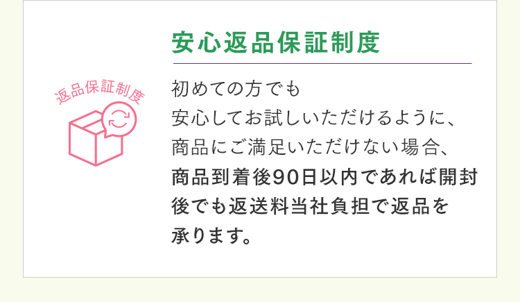 初めての方でも安心してお試しいただけるように、商品にご満足いただけない場合、商品到着後90日以内であれば開封後でも返送料当社負担で返品を承ります。