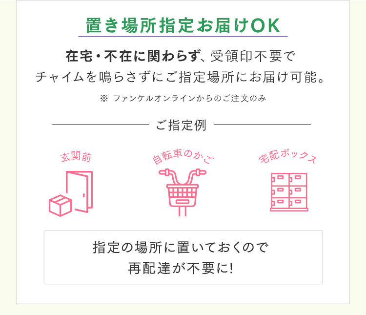 置き場所指定お届けOK 在宅・不在に関わらず、受領印不要でチャイムを鳴らさずにご指定場所にお届け可能。 ※ ファンケルオンラインからのご注文のみ 指定の場所に置いておくので再配達が不要に!