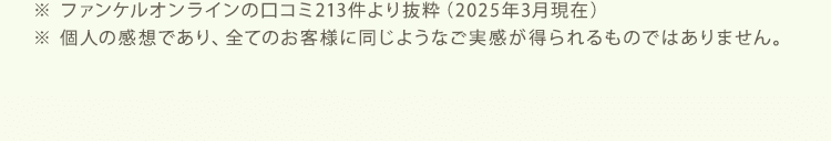 ※ ファンケルオンラインの口コミ213件より抜粋（2025年3月現在） ※ 個人の感想であり、全てのお客様に同じようなご実感が得られるものではありません。