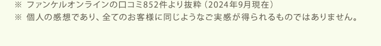 ※ ファンケルオンラインの口コミ852件より抜粋（2024年9月現在）※ 個人の感想であり、全てのお客様に同じようなご実感が得られるものではありません。