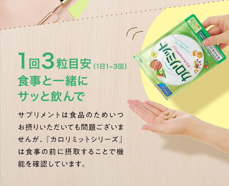 1回3粒目安（1日1~3回）食事と一緒にサッと飲んで サプリメントは食品のためいつお摂りいただいても問題ございませんが、『カロリミットシリーズ』は食事の前に摂取することで機能を確認しています。