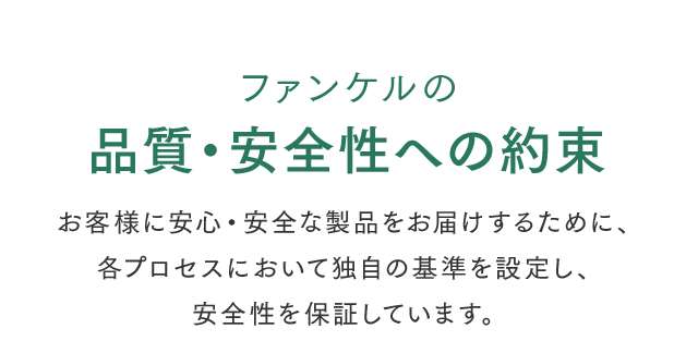 ファンケルの品質・安全性への約束 お客様に安心・安全な製品をお届けするために、各プロセスにおいて独自の基準を設定し、安全性を保証しています