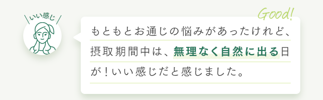 もともとお通じの悩みがあったけれど、摂取期間中は、無理なく自然に出る日が！いい感じだと感じました。