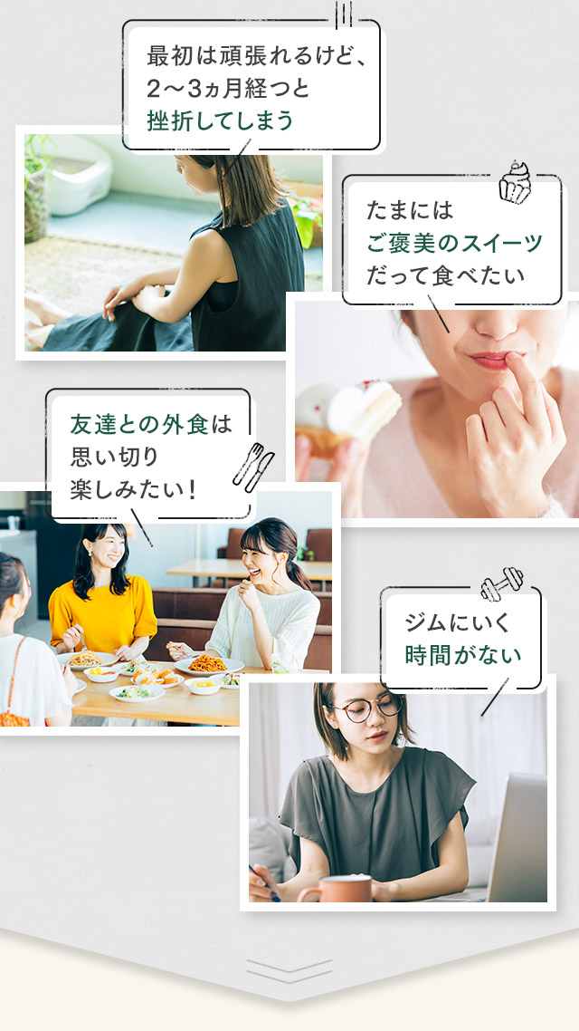 最初は頑張れるけど、2～3ヵ月経つと挫折してしまう / たまにはご褒美のスイーツだって食べたい / 友達との外食は思い切り楽しみたい！ / ジムにいく時間がない