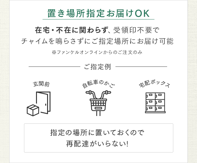 置き場所指定お届けOK 在宅・不在に関わらず、受領印不要でチャイムを鳴らさずにご指定場所にお届け可能 ※ファンケルオンラインからのご注文のみ