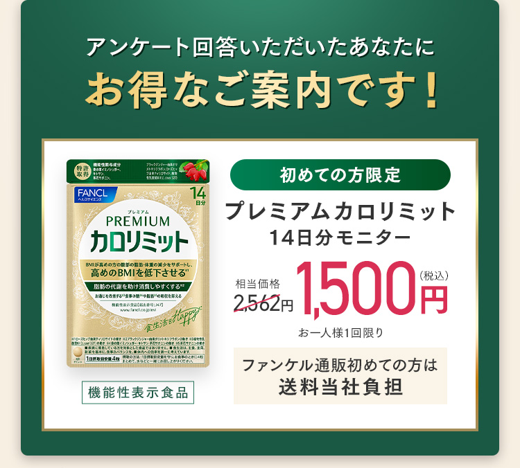 アンケート回答いただいたあなたに お得なご案内です！ 初めての方限定 機能性表示食品 プレミアムカロリミット 14日分モニター 相当価格2,562円のところ 1,500円（税込） お一人様1回限り ファンケル通販初めての方は送料当社負担