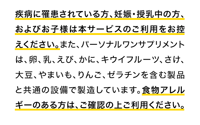 疾病に罹患されている方、妊娠・授乳中の方、およびお子様は本サービスのご利用をお控えください。また、パーソナルワンサプリメントは、卵、乳、えび、かに、キウイフルーツ、さけ、大豆、やまいも、りんご、ゼラチンを含む製品と共通の設備で製造しています。食物アレルギーのある方は、ご確認の上ご利用ください。