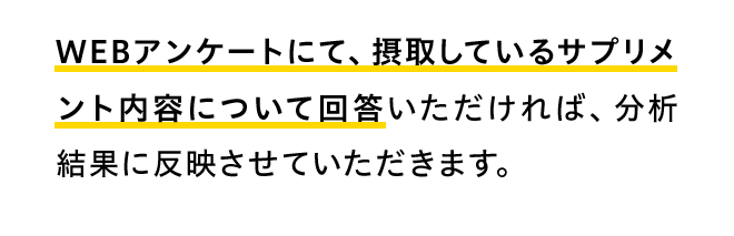 WEBアンケートにて、摂取しているサプリメント内容について回答いただければ、分析結果に反映させていただきます。