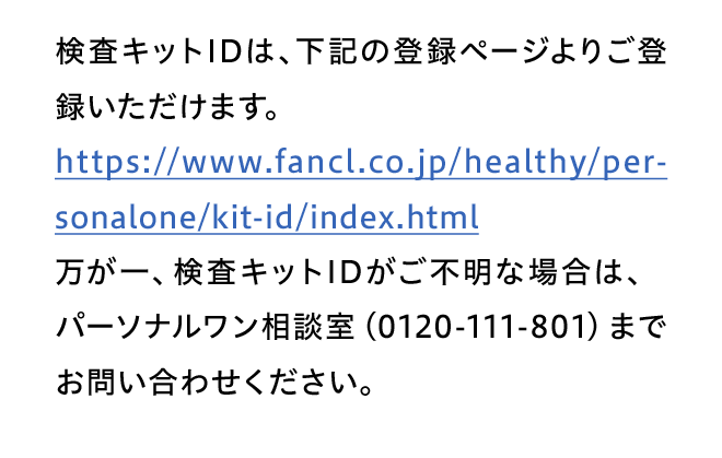 検査キットIDは、下記の登録ページよりご登録いただけます。https://www.fancl.co.jp/healthy/personalone/kit-id/index.html万が一、検査キットIDがご不明な場合は、パーソナルワン相談室（0120-111-801）までお問い合わせください。