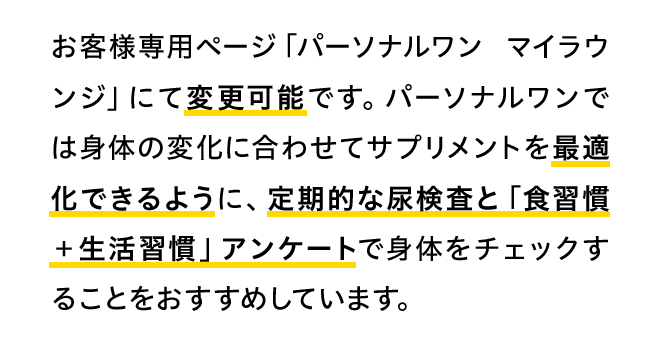 お客様専用ページ「パーソナルワン マイラウンジ」にて変更可能です。パーソナルワンでは身体の変化に合わせてサプリメントを最適化できるように、定期的な尿検査と「食習慣＋生活習慣」アンケートで身体をチェックすることをおすすめしています。