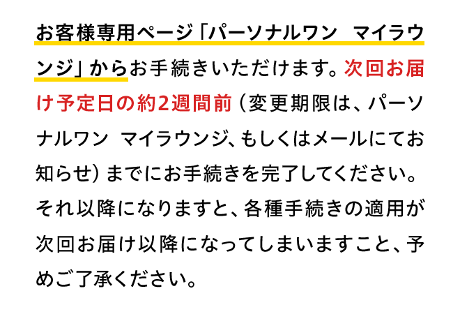 お客様専用ページ「パーソナルワン マイラウンジ」からお手続きいただけます。次回お届け予定日の約2週間前（変更期限は、パーソナルワン マイラウンジ、もしくはメールにてお知らせ）までにお手続きを完了してください。それ以降になりますと、各種手続きの適用が次回お届け以降になってしまいますこと、予めご了承ください。