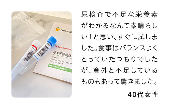 尿検査で不足な栄養素がわかるなんて素晴らしい！と思い、すぐに試しました。食事はバランスよくとっていたつもりでしたが、意外と不足しているものもあって驚きました。 40代女性