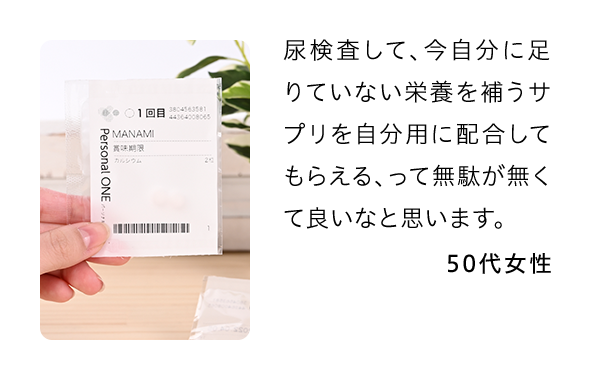 尿検査して、今自分に足りていない栄養を補うサプリを自分用に配合してもらえる、って無駄が無くて良いなと思います。 50代女性