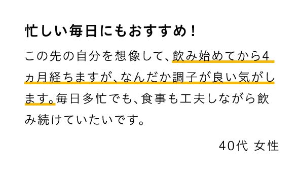 忙しい毎日にもおすすめ！ この先の自分を想像して、飲み始めてから4ヵ月経ちますが、なんだか調子が良い気がします。毎日多忙でも、食事も工夫しながら飲み続けていたいです。