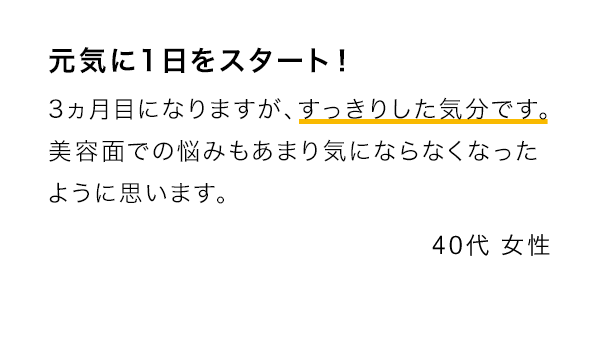 元気に1日をスタート！ 3ヵ月目になりますが、すっきりした気分です。美容面での悩みもあまり気にならなくなったように思います。