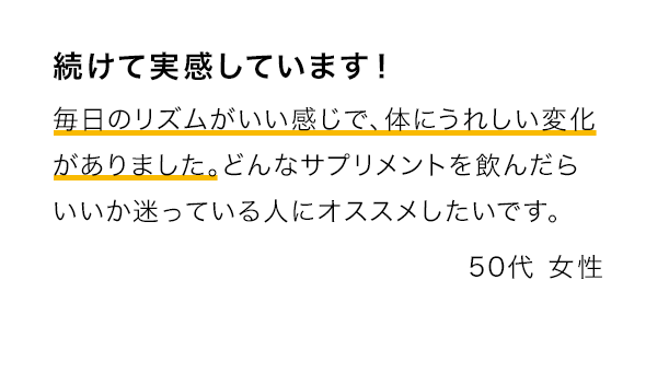 続けて実感しています！ 毎日のリズムがいい感じで、体にうれしい変化がありました。どんなサプリメントを飲んだらいいか迷っている人にオススメしたいです。
