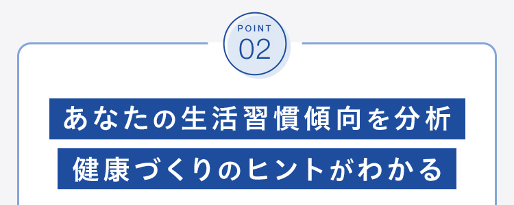 POINT 02 あなたの生活習慣傾向を分析 健康づくりのヒントがわかる