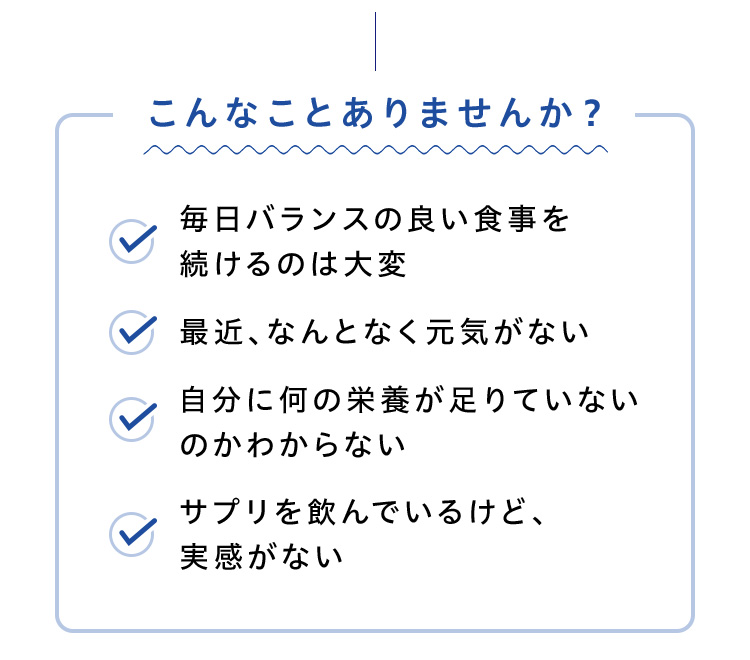 こんなことありませんか？ 毎日バランスの良い食事を続けるのは大変 最近、なんとなく元気がない 自分に何の栄養が足りていないのかわからない サプリを飲んでいるけど、実感がない