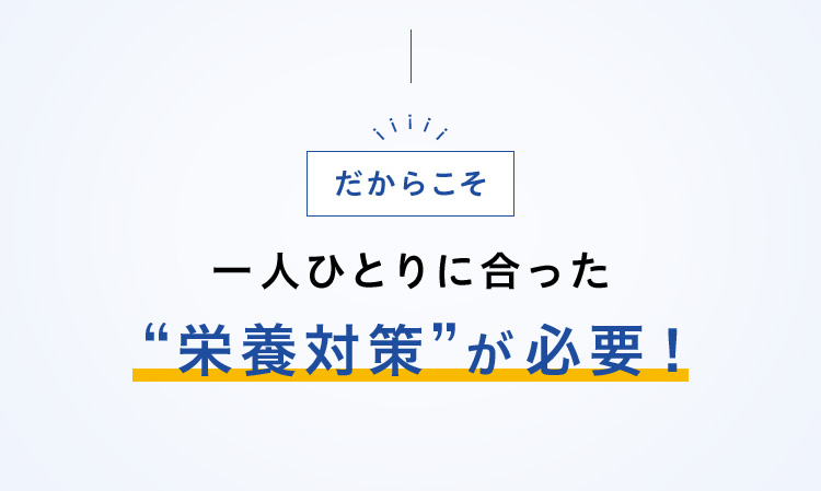 だからこそ一人ひとりに合った“栄養対策”が必要！