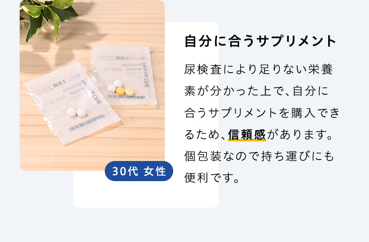 自分に合うサプリメント 尿検査により足りない栄養素が分かった上で、自分に合うサプリメントを購入できるため、信頼感があります。個包装なので持ち運びにも便利です。