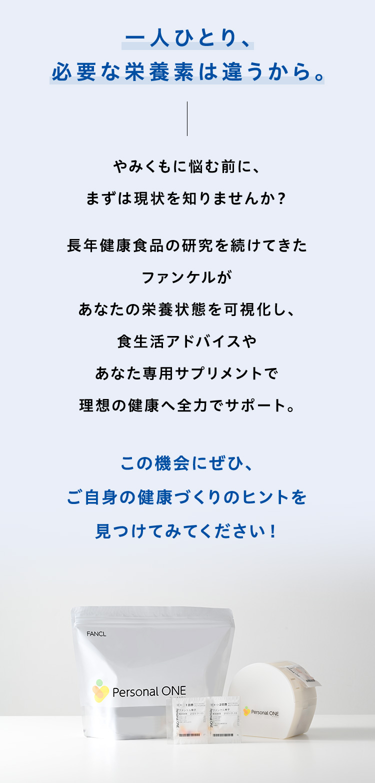 一人ひとり、必要な栄養素は違うから。やみくもに悩む前に、まずは現状を知りませんか？長年健康食品の研究を続けてきたファンケルがあなたの栄養状態を可視化し、食生活アドバイスやあなた専用サプリメントで理想の健康へ全力でサポート。この機会にぜひ、ご自身の健康づくりのヒントを見つけてみてください！