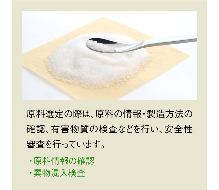 原料選定の際は、原料の情報・製造方法の確認、有害物質の検査などを行い、安全性審査を行っています。 ・原料情報の確認 ・異物混入検査