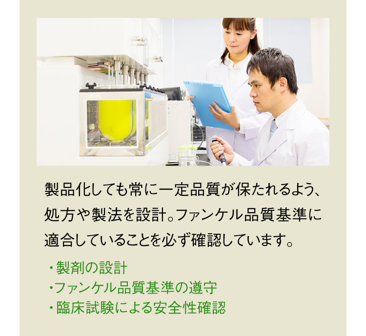 製品化しても常に一定品質が保たれるよう、処方や製法を設計。ファンケル品質基準に適合していることを必ず確認しています。 ・製剤の設計 ・ファンケル品質基準の遵守 ・臨床試験による安全性確認