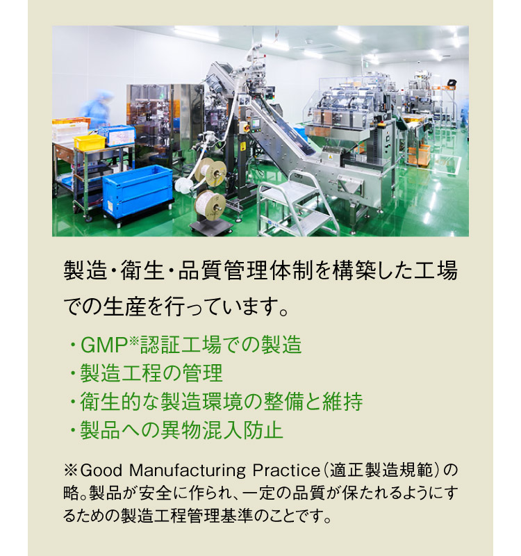 製造・衛生・品質管理体制を構築した工場での生産を行っています。 ・GMP※認証工場での製造 ・製造工程の管理 ・衛生的な製造環境の整備と維持 ・製品への異物混入防止 ※Good Manufacturing Practice（適正製造規範）の略。製品が安全に作られ、一定の品質が保たれるようにするための製造工程管理基準のことです。