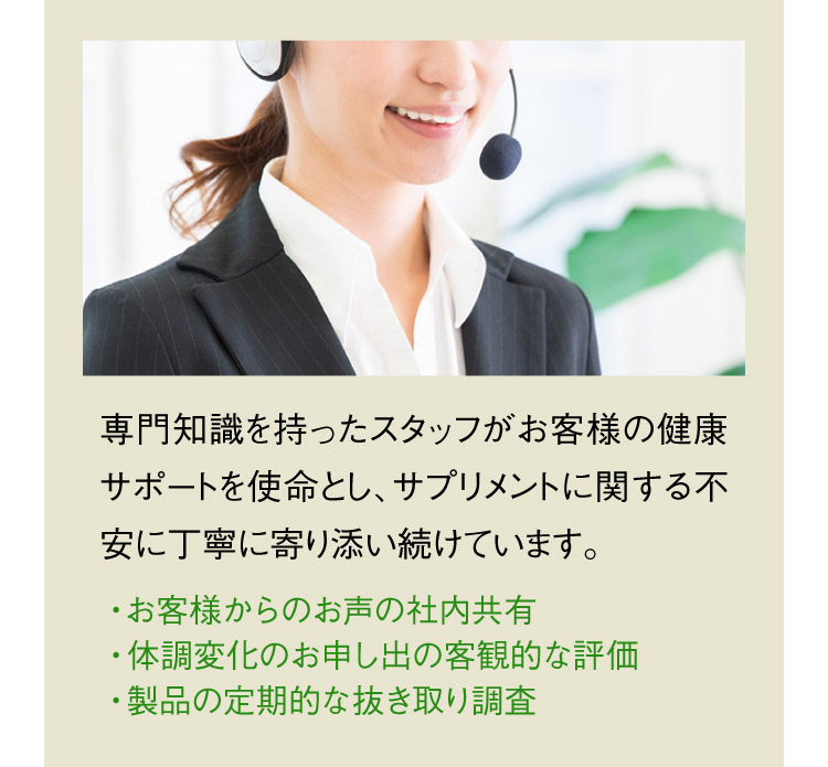 専門知識を持ったスタッフがお客様の健康サポートを使命とし、サプリメントに関する不安に丁寧に寄り添い続けています。 ・お客様からのお声の社内共有 ・体調変化のお申し出の客観的な評価 ・製品の定期的な抜き取り調査