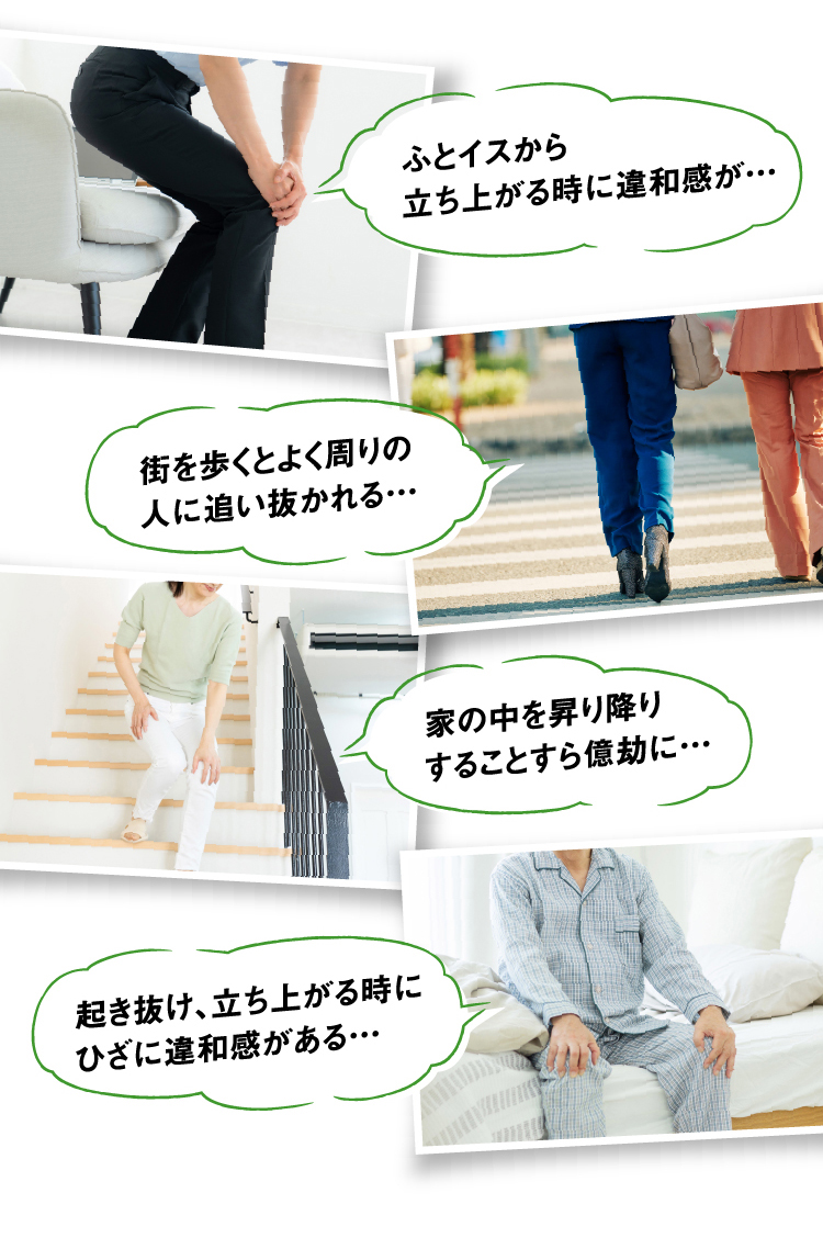 ふとイスから立ち上がる時に違和感が… 街を歩くとよく周りの人に追い抜かれる… 家の中を昇り降りすることすら億劫に… 起き抜け、立ち上がる時にひざに違和感がある…