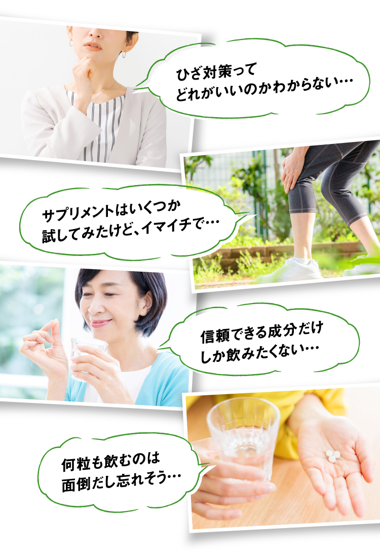 ひざ対策ってどれがいいのかわからない… サプリメントはいくつか試してみたけど、イマイチで… 信頼できる成分だけしか飲みたくない… 何粒も飲むのは面倒だし忘れそう…