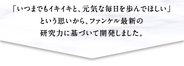 「いつまでもイキイキと、元気な毎日を歩んでほしい」という思いから、ファンケル最新の研究力に基づいて開発しました。