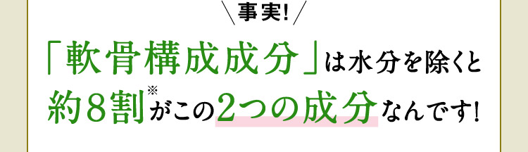 事実！「軟骨構成成分」は水分を除くと約8割※がこの2つの成分なんです！