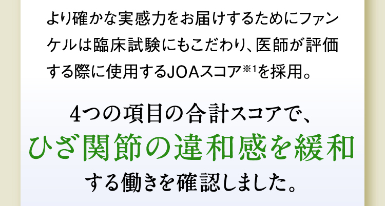 より確かな実感力をお届けするためにファンケルは臨床試験にもこだわり、医師が評価する際に使用するJOAスコア※1を採用。4つの項目の合計スコアで、ひざ関節の違和感を緩和する働きを確認しました。