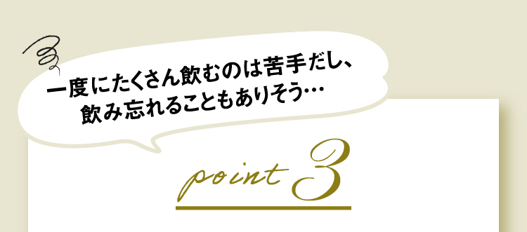 一度にたくさん飲むのは苦手だし、飲み忘れることもありそう…point3